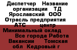 Диспетчер › Название организации ­ ТД Ярославский, ООО › Отрасль предприятия ­ АТС, call-центр › Минимальный оклад ­ 22 000 - Все города Работа » Вакансии   . Томская обл.,Кедровый г.